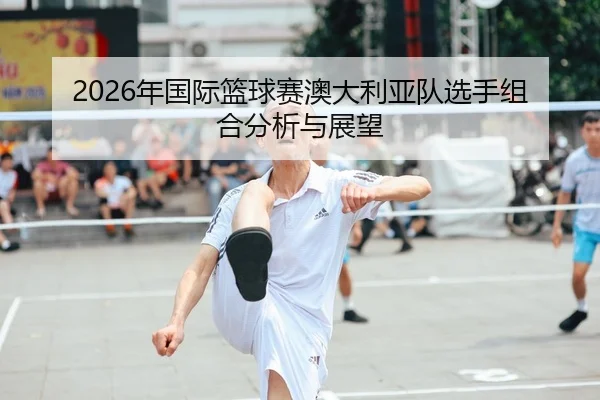 2026年国际篮球赛澳大利亚队选手组合分析与展望