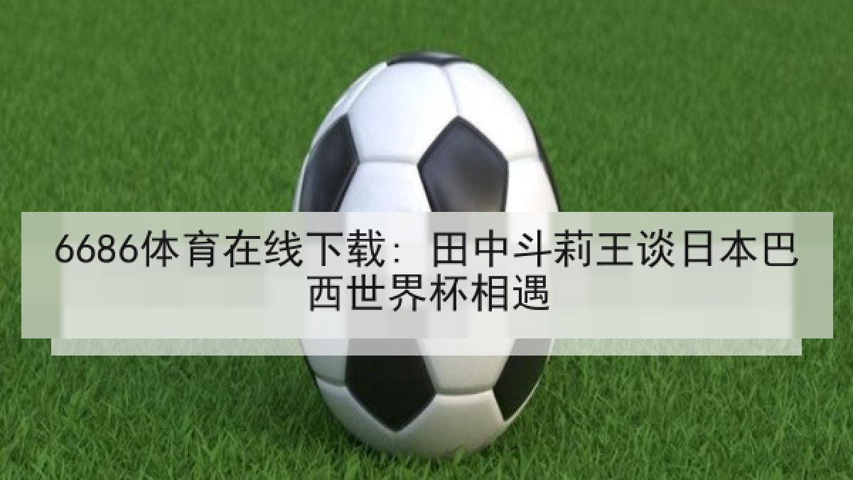 6686体育在线下载: 田中斗莉王谈日本巴西世界杯相遇