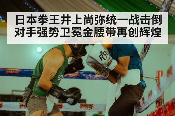 日本拳王井上尚弥统一战击倒对手强势卫冕金腰带再创辉煌