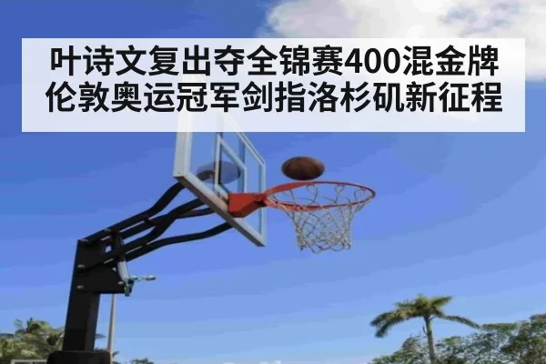 叶诗文复出夺全锦赛400混金牌 伦敦奥运冠军剑指洛杉矶新征程
